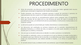 PROCEDIMIENTO
 Antes de presentar una denuncia ante la CIDH, se tiene que haber agotado todo recurso
judicial que contemple la legislación del Estado demandado.
 Puede presentar una denuncia; cualquier persona o grupo de personas o persona en
representación de otra a quien se le hayan vulnerado sus derechos humanos.
 Toda vez que se trata de un procedimiento judicial como cualquier otro, el expediente
tiene que constar de los datos de la o las victimas así como de todo lo actuado en el
procedimiento local, y el señalamiento de las autoridades e instituciones involucradas en la
violación sufrida.
 La denuncia puede ser presentada por medios electrónicos o convencionales.
 Las denuncias son analizadas en primera instancia por la comisión interamericana de
derechos humanos y a criterio de esta, se expone a la corte quien decidirá si el caso es
atraído para su análisis y resolución.
 Una vez que se estudia la denuncia se decide si se abre a proceso o se deshecha
 Si es posible su admisión, entra a un periodo en el cual se informa al estado involucrado y
se requiere para que informe de lo ocurrido, si se determina que tiene responsabilidad se
emite una recomendación que deberá atender el estado, si se rehúsa se puede llegar a
publicar.
 Si la Corte atrae el caso, se deberá emitir una sentencia que el Estado deberá acatar.
 