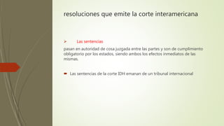 resoluciones que emite la corte interamericana
 Las sentencias
pasan en autoridad de cosa juzgada entre las partes y son de cumplimiento
obligatorio por los estados, siendo ambos los efectos inmediatos de las
mismas.
 Las sentencias de la corte IDH emanan de un tribunal internacional
 