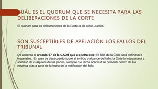 CUÁL ES EL QUORUM QUE SE NECESITA PARA LAS
DELIBERACIONES DE LA CORTE
El quorum para las deliberaciones de la Corte es de cinco Jueces.
SON SUSCEPTIBLES DE APELACIÓN LOS FALLOS DEL
TRIBUNAL
De acuerdo al Artículo 67 de la CADH que a la letra dice: El fallo de la Corte será definitivo e
inapelable. En caso de desacuerdo sobre el sentido o alcance del fallo, la Corte lo interpretará a
solicitud de cualquiera de las partes, siempre que dicha solicitud se presente dentro de los
noventa días a partir de la fecha de la notificación del fallo.
 