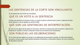 LAS SENTENCIAS DE LA CORTE SON VINCULANTES
Sí, las sentencias de la Corte son vinculantes.
QUÉ ES UN VOTO A LA SENTENCIA
Cuando una sentencia no expresa en todo o en parte la opinión unánime de los Jueces, cualquiera de éstos
tendrá derecho a que se agregue su opinión al fallo.
QUÉ SON LAS SENTENCIAS DE INTERPRETACIÓN
En caso de que alguna de las partes en el proceso, estuviere en desacuerdo sobre el sentido o alcance de la
sentencia en cuestión, la Corte lo interpreta a través de una sentencia de interpretación
SON PÚBLICAS LAS DELIBERACIONES
No, la Corte siempre delibera en privado y sus deliberaciones permanecen secretas. En ellas sólo participan
los jueces, aunque pueden estar también presentes el Secretario y el Secretario Adjunto, así como el personal
de Secretaría requerido.
 