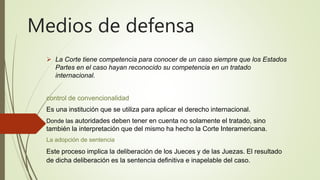 Medios de defensa
 La Corte tiene competencia para conocer de un caso siempre que los Estados
Partes en el caso hayan reconocido su competencia en un tratado
internacional.
control de convencionalidad
Es una institución que se utiliza para aplicar el derecho internacional.
Donde las autoridades deben tener en cuenta no solamente el tratado, sino
también la interpretación que del mismo ha hecho la Corte Interamericana.
La adopción de sentencia
Este proceso implica la deliberación de los Jueces y de las Juezas. El resultado
de dicha deliberación es la sentencia definitiva e inapelable del caso.
 