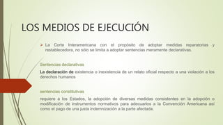 LOS MEDIOS DE EJECUCIÓN
 La Corte Interamericana con el propósito de adoptar medidas reparatorias y
restablecedora, no sólo se limita a adoptar sentencias meramente declarativas.
Sentencias declarativas
La declaración de existencia o inexistencia de un relato oficial respecto a una violación a los
derechos humanos
sentencias constitutivas
requiere a los Estados, la adopción de diversas medidas consistentes en la adopción o
modificación de instrumentos normativos para adecuarlos a la Convención Americana así
como el pago de una justa indemnización a la parte afectada.
 