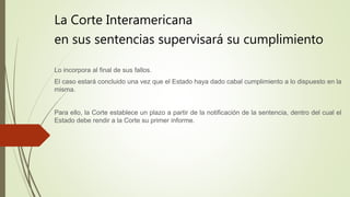 La Corte Interamericana
en sus sentencias supervisará su cumplimiento
Lo incorpora al final de sus fallos.
El caso estará concluido una vez que el Estado haya dado cabal cumplimiento a lo dispuesto en la
misma.
Para ello, la Corte establece un plazo a partir de la notificación de la sentencia, dentro del cual el
Estado debe rendir a la Corte su primer informe.
 