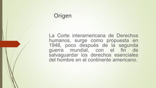 Origen
La Corte interamericana de Derechos
humanos, surge como propuesta en
1948, poco después de la segunda
guerra mundial, con el fin de
salvaguardar los derechos esenciales
del hombre en el continente americano.
 