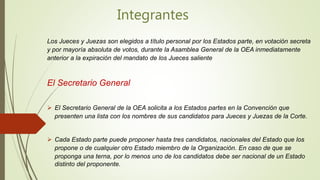Integrantes
Los Jueces y Juezas son elegidos a título personal por los Estados parte, en votación secreta
y por mayoría absoluta de votos, durante la Asamblea General de la OEA inmediatamente
anterior a la expiración del mandato de los Jueces saliente
El Secretario General
 El Secretario General de la OEA solicita a los Estados partes en la Convención que
presenten una lista con los nombres de sus candidatos para Jueces y Juezas de la Corte.
 Cada Estado parte puede proponer hasta tres candidatos, nacionales del Estado que los
propone o de cualquier otro Estado miembro de la Organización. En caso de que se
proponga una terna, por lo menos uno de los candidatos debe ser nacional de un Estado
distinto del proponente.
 