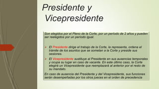 Presidente y
Vicepresidente
Son elegidos por el Pleno de la Corte, por un período de 2 años y pueden
ser reelegidos por un período igual.
 El Presidente dirige el trabajo de la Corte, la representa, ordena el
trámite de los asuntos que se sometan a la Corte y preside sus
sesiones.
 El Vicepresidente sustituye al Presidente en sus ausencias temporales
y ocupa su lugar en caso de vacante. En este último caso, la Corte
elegirá un Vicepresidente que reemplazará al anterior por el resto de
su mandato.
En caso de ausencia del Presidente y del Vicepresidente, sus funciones
serán desempeñadas por los otros jueces en el orden de precedencia
 