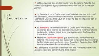 L a
S e c r e t a r í a
 está compuesta por un Secretario y una Secretaria Adjunta, los
cuales dan soporte legal y administrativo a la Corte en su trabajo
judicial.
 La Secretaría de la Corte funcionará bajo la inmediata autoridad
del Secretario, de acuerdo con las normas administrativas de la
Secretaría General de la OEA, en lo que no sea incompatible con la
independencia de la Corte.
 El Secretario será nombrado por la Corte. Será funcionario de
confianza de la misma, de dedicación exclusiva, tendrá su oficina
en la sede y deberá asistir a las reuniones que la Corte celebre
fuera de la misma.
 Habrá un Secretario Adjunto que auxiliará al Secretario en sus
labores y lo sustituirá en sus ausencias temporales. El personal de
la Secretaría será nombrado por el Secretario General de la OEA,
en consulta con el Secretario de la Corte.
El Secretario residirá en la sede de la Corte y deberá asistir a las
reuniones que ella celebre fuera de la misma.
 