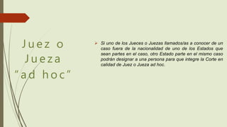 J u e z o
J u e z a
“ a d h o c ”
 Si uno de los Jueces o Juezas llamados/as a conocer de un
caso fuera de la nacionalidad de uno de los Estados que
sean partes en el caso, otro Estado parte en el mismo caso
podrán designar a una persona para que integre la Corte en
calidad de Juez o Jueza ad hoc.
 