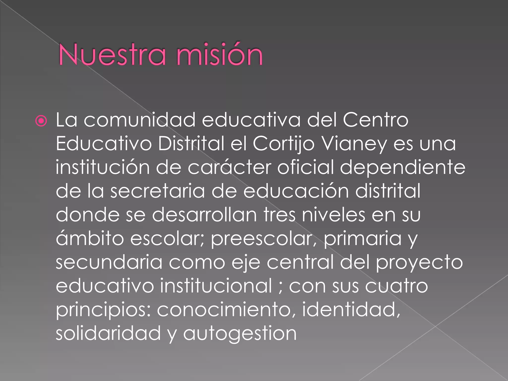Nuestra misión La comunidad educativa del Centro Educativo Distrital el Cortijo Vianey es una institución de carácter oficial dependiente de la secretaria de educación distrital donde se desarrollan tres niveles en su ámbito escolar; preescolar, primaria y secundaria como eje central del proyecto educativo institucional ; con sus cuatro principios: conocimiento, identidad, solidaridad y autogestion