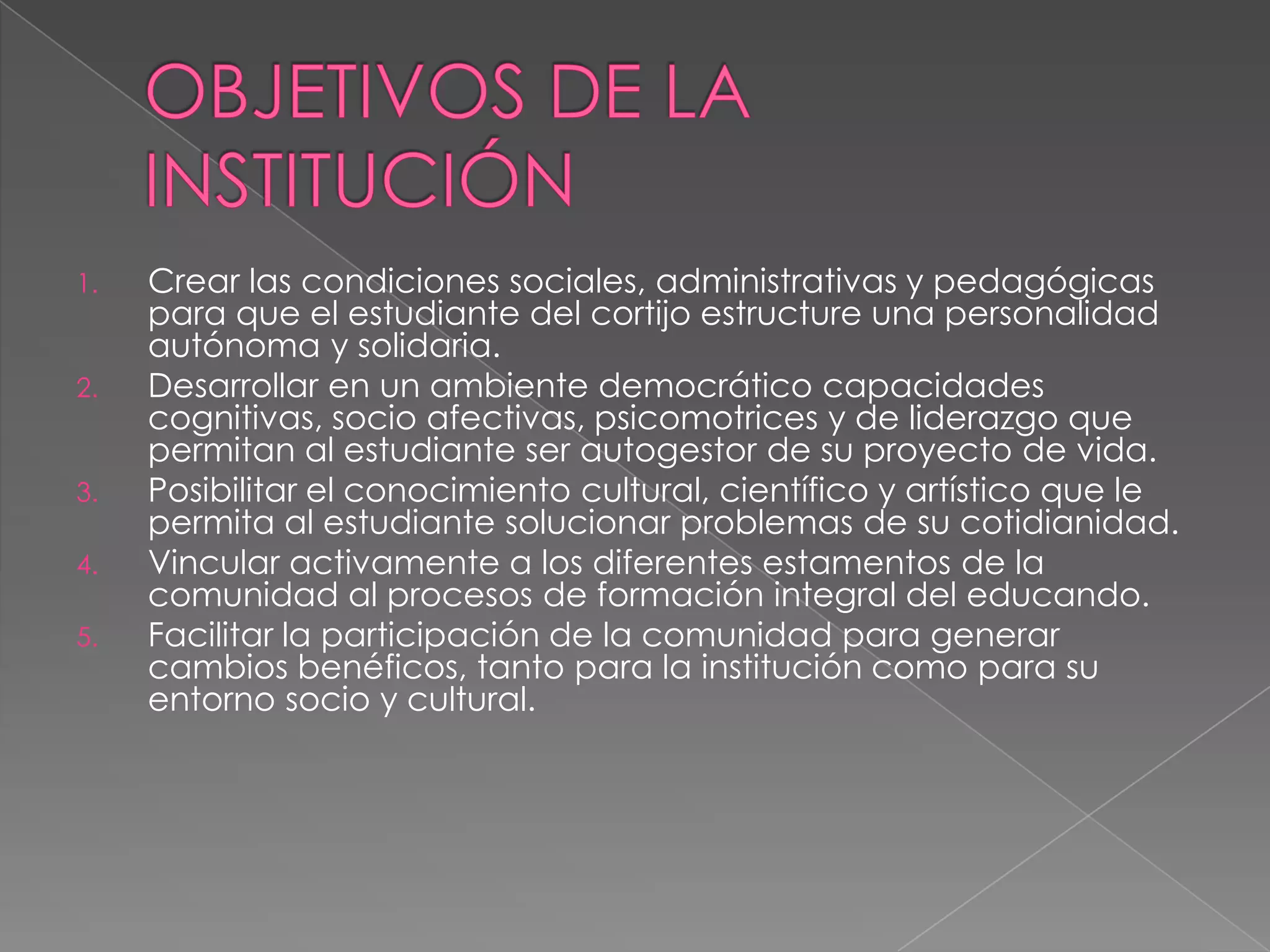 OBJETIVOS DE LA INSTITUCIÓN Crear las condiciones sociales, administrativas y pedagógicas para que el estudiante del cortijo estructure una personalidad autónoma y solidaria.Desarrollar en un ambiente democrático capacidades cognitivas, socio afectivas, psicomotrices y de liderazgo que permitan al estudiante ser autogestor de su proyecto de vida. Posibilitar el conocimiento cultural, científico y artístico que le permita al estudiante solucionar problemas de su cotidianidad. Vincular activamente a los diferentes estamentos de la comunidad al procesos de formación integral del educando.Facilitar la participación de la comunidad para generar cambios benéficos, tanto para la institución como para su entorno socio y cultural.