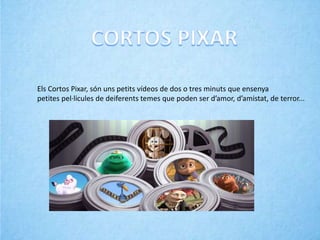 Els Cortos Pixar, són uns petits vídeos de dos o tres minuts que ensenya
petites pel·licules de deiferents temes que poden ser d’amor, d’amistat, de terror...
 