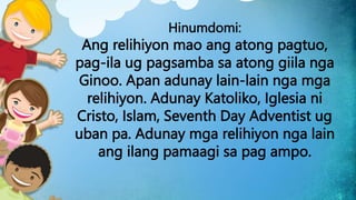 Hinumdomi:
Ang relihiyon mao ang atong pagtuo,
pag-ila ug pagsamba sa atong giila nga
Ginoo. Apan adunay lain-lain nga mga
relihiyon. Adunay Katoliko, Iglesia ni
Cristo, Islam, Seventh Day Adventist ug
uban pa. Adunay mga relihiyon nga lain
ang ilang pamaagi sa pag ampo.
 