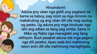 Hinumdomi:
Aduna poy uban nga gidili ang pagkaon sa
karne sa baboy, pag inom sa mga ilimnon na
makahubog ug ang uban dili sila mag saulog
og pasko. Ug aduna poy mga tinuhuan nga
lahi ang adlaw sa ilang pag simba. Sama ni
Miko ug Pablo nga managlahi ang ilang
relihiyon. Buot pasabot aduna sila mga pagtuo
nga dili pareho. Apan wala kini mahimong
rason aron dili sila mahimong managhigala.
 