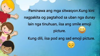 Paminawa ang mga sitwasyon.Kung kini
nagpakita og pagtahod sa uban nga dunay
lain nga tinuhuan, iisa ang smile emoji
picture.
Kung dili, iisa pod ang sad emoji picture.
 