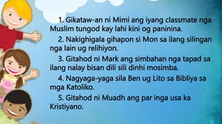 1. Gikataw-an ni Mimi ang iyang classmate nga
Muslim tungod kay lahi kini og paninina.
2. Nakighigala gihapon si Mon sa ilang silingan
nga lain ug relihiyon.
3. Gitahod ni Mark ang simbahan nga tapad sa
ilang nalay bisan dili sili dinhi mosimba.
4. Nagyaga-yaga sila Ben ug Lito sa Bibliya sa
mga Katoliko.
5. Gitahod ni Muadh ang par inga usa ka
Kristiyano.
 