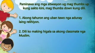 Paminawa ang mga sitwasyon ug mag thumbs up
kung sakto kini, mag thumbs down kung dili.
1. Akong tahuron ang uban tawo nga adunay
laing relihiyon.
2. Dili ko making higala sa akong classmate nga
Muslim.
 