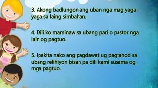 3. Akong badlungon ang uban nga mag yaga-
yaga sa laing simbahan.
4. Dili ko maminaw sa ubang pari o pastor nga
lain og pagtuo.
5. Ipakita nako ang pagdawat ug pagtahod sa
ubang relihiyon bisan pa dili kami susama og
mga pagtuo.
 