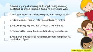 Use the provided worksheet
B.Kolori ang mga kahon og asul kung kini nagpakita og
pagtahod sa ubang tinuhuan. Kolori og puwa kung wala.
1. Nakig-amiga si Jen sa bag-o niyang klasmet nga Muslim.
2.Gikataw-an ni Lori ang bata nga nagbasa og Bibliya.
3.Nasuko si Rey kay wala nanguros ang iyang higala.
4.Niuban si Kim kang Bon bisan lahi sila og simbahanan.
5.Malipayon gihapon nga nakighigala si Roni kang Nick nga
usa ka Born Again
 