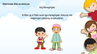 Maminaw kita sa estorya:
Ang Managhigala
Si Miko ug si Pablo suod nga managhigala. Kanunay sila
magdungan padulong sa eskuylahan.
 