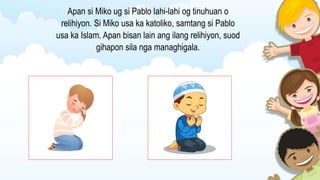 Apan si Miko ug si Pablo lahi-lahi og tinuhuan o
relihiyon. Si Miko usa ka katoliko, samtang si Pablo
usa ka Islam. Apan bisan lain ang ilang relihiyon, suod
gihapon sila nga managhigala.
 