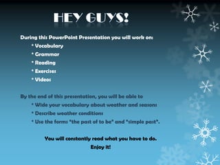 During this PowerPoint Presentation you will work on:
* Vocabulary

* Grammar
* Reading
* Exercises
* Videos
By the end of this presentation, you will be able to
* Wide your vocabulary about weather and seasons
* Describe weather conditions
* Use the forms “the past of to be” and “simple past”.
You will constantly read what you have to do.
Enjoy it!

 