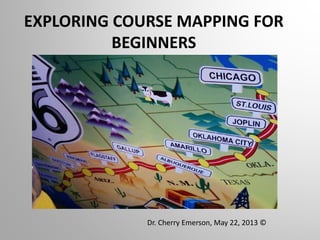 EXPLORING COURSE MAPPING FOR
BEGINNERS
Dr. Cherry Emerson, May 22, 2013 ©
 