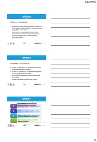 2/24/2019
2
Objetivos Pedagógicos:
• Domínio das novas competências que emergem: o
domínio da tecnologia, o acesso, processamento e
produção de informação;
• preparar as pessoas para o desempenho de
competências tendo em conta a diversidade de
tecnologias e aplicações que existem e que
existirão no futuro.
Conteúdos Programáticos:
• Operar, em segurança, equipamento tecnológico,
designadamente o computador;
• Utilizar um programa de processamento de texto e
de apresentação de informação;
• Usar a Internet para obter, transmitir e publicar
informação;
• Utilizar uma aplicação de folhas de cálculo.
Unidades de competências
• Operar, em segurança, equipamento
tecnológico, designadamente o computador.A
• Utilizar uma aplicação de folhas de cálculo.B
• Utilizar um programa de processamento de
texto e de apresentação de informação.C
• Usar a Internet para obter, transmitir e
publicar informação.D
5
 