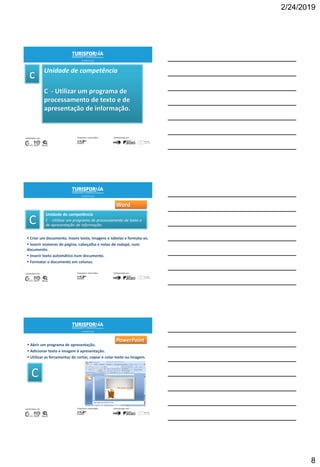 2/24/2019
8
Unidade de competência
C - Utilizar um programa de
processamento de texto e de
apresentação de informação.
21
Unidade de competência
C - Utilizar um programa de processamento de texto e
de apresentação de informação.
 Criar um documento, insere texto, imagens e tabelas e formata-os.
 Inserir números de página, cabeçalho e notas de rodapé, num
documento.
 Inserir texto automático num documento.
 Formatar o documento em colunas.
22
Word
 Abrir um programa de apresentação.
 Adicionar texto e imagem à apresentação.
 Utilizar as ferramentas de cortar, copiar e colar texto ou imagem.
23
PowerPoint
 