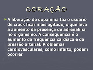 CORAÇÃO A liberação de dopamina faz o usuário de crack ficar mais agitado, o que leva a aumento da presença de adrenalina no organismo. A consequência é o aumento da frequência cardíaca e da pressão arterial. Problemas cardiovasculares, como infarto, podem ocorrer 