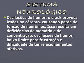 SISTEMA NEUROLÓGICO Oscilações de humor: o crack provoca lesões no cérebro, causando perda de função de neurônios. Isso resulta em deficiências de memória e de concentração, oscilações de humor, baixo limite para frustração e dificuldade de ter relacionamentos afetivos.   