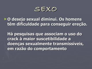 SEXO O desejo sexual diminui. Os homens têm dificuldade para conseguir ereção.  Há pesquisas que associam o uso do crack à maior suscetibilidade a doenças sexualmente transmissíveis, em razão do comportamento 