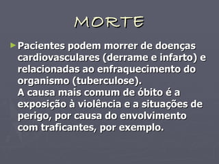 MORTE Pacientes podem morrer de doenças cardiovasculares (derrame e infarto) e relacionadas ao enfraquecimento do organismo (tuberculose). A causa mais comum de óbito é a exposição à violência e a situações de perigo, por causa do envolvimento com traficantes, por exemplo. 