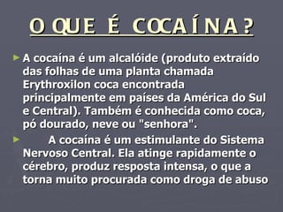O QUE É COCAÍNA? A cocaína é um alcalóide (produto extraído das folhas de uma planta chamada Erythroxilon coca encontrada principalmente em países da América do Sul e Central). Também é conhecida como coca, pó dourado, neve ou "senhora". A cocaína é um estimulante do Sistema Nervoso Central. Ela atinge rapidamente o cérebro, produz resposta intensa, o que a torna muito procurada como droga de abuso   