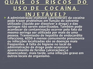 QUAIS  OS  RISCOS  DO USO DE  COCAÍNA  INJETÁVEL? A administração injetável (parenteral) da cocaína pode trazer problemas em função do solvente utilizado (líquido par dissolver a droga) e das seringas não serem esterilizadas. Também pode acontecer da contaminação ocorrer pelo fato da mesma seringa ser utilizada por mais de uma pessoa. Transmissão de hepatite de endocardite infecciosa, AIDS e menos comumente pneumonia ou infecções localizadas são as doenças mais freqüentes. A falta de higiene no local da administração da droga pode ocasionar o aparecimento de feridas (ulcerações) e desencadear, mais tarde, uma infecção grave em outros locais do organismo. 
