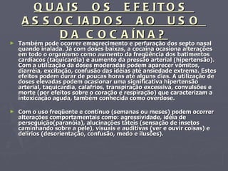 QUAIS  OS  EFEITOS  ASSOCIADOS  AO  USO  DA COCAÍNA? Também pode ocorrer emagrecimento e perfuração dos septo nasal quando inalada. Já com doses baixas, a cocaína ocasiona alterações em todo o organismo como aumento da freqüência dos batimentos cardíacos (taquicardia) e aumento da pressão arterial (hipertensão). Com a utilização da doses moderadas podem aparecer vômitos, diarréia, excitação, confusão das idéias até ansiedade extrema. Estes efeitos podem durar de poucas horas até alguns dias. A utilização de doses elevadas podem ocasionar uma significativa hipertensão arterial, taquicardia, calafrios, transpiração excessiva, convulsões e morte (por efeitos sobre o coração e respiração) que caracterizam a intoxicação aguda, também conhecida como overdose. Com o uso freqüente e contínuo (semanas ou meses) podem ocorrer alterações comportamentais como: agressividade, idéia de perseguição(paranóia), alucinações táteis (sensação de insetos caminhando sobre a pele), visuais e auditivas (ver e ouvir coisas) e delírios (desorientação, confusão, medo e ilusões). 