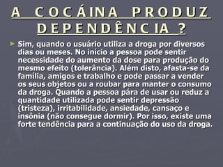 A  COCÁINA  PRODUZ DEPENDÊNCIA  ? Sim, quando o usuário utiliza a droga por diversos dias ou meses. No início a pessoa pode sentir necessidade do aumento da dose para produção do mesmo efeito (tolerância). Além disto, afasta-se da família, amigos e trabalho e pode passar a vender os seus objetos ou a roubar para manter o consumo da droga. Quando a pessoa pára de usar ou reduz a quantidade utilizada pode sentir depressão (tristeza), irritabilidade, ansiedade, cansaço e insônia (não consegue dormir). Por isso, existe uma forte tendência para a continuação do uso da droga. 