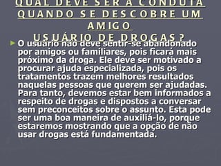 QUAL DEVE SER A CONDUTA QUANDO SE DESCOBRE UM AMIGO USUÁRIO DE DROGAS? O usuário não deve sentir-se abandonado por amigos ou familiares, pois ficará mais próximo da droga. Ele deve ser motivado a procurar ajuda especializada, pois os tratamentos trazem melhores resultados naquelas pessoas que querem ser ajudadas. Para tanto, devemos estar bem informados a respeito de drogas e dispostos a conversar sem preconceitos sobre o assunto. Esta pode ser uma boa maneira de auxiliá-lo, porque estaremos mostrando que a opção de não usar drogas está fundamentada. 