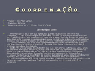 Coordenação Professor=  José Altair Venturi Disciplina=  Ciências Alunos envolvidos:  6º e 7º Séries ( 01-02-03-04-05)‏ Considerações Gerais    O nome Crack se dá ao som que é produzido quando a substância é consumida nos "cachimbos". O Crack é produzido por uma mistura de cristal de cocaína ou pasta base ou cocaína em pó (cloridrato de cocaína e adulterantes), água e bicarbonato de sódio. A mistura é fervida até que a água tenha evaporado e a substância permanece em pedras ou pedaços. Ele contém alcalinos e cocaína, e ao contrário da cocaína em pó, é facilmente volatilizada em temperaturas moderadas.     O uso da substância leva os usuários a comportamentos de risco e percebe-se uma grande relação com estupros, violência e prostituição, levando, dessa forma, o usuário a uma condição primitiva e degradante de existência.     Desde 1986 uma variedade de estudos tem sido feitos para chamar a atenção do uso do Crack em diferentes populações. Em adição, muitos casos clínicos tem sido reportados descrevendo os efeitos do Crack e suas neurológicas, psicológicas, cardíacas e pulmonares reações adversas. Algumas similares a outros tipos de cocaína, mas algumas, provavelmente, únicas do Crack.      Estudos mostram que a porcentagem de pacientes que relataram uso de cocaína fumada ( crack ) aumentou de 17%, em 1990, para 64%, em 1993 e aumentando ainda mais atualmente.     Outro fator importante a se pensar deve-se ao fato da grande impulsividade e propensão a correr riscos, enfrentada pelos usuários de Crack, até mesmo quando em períodos de abstinência temporária.  