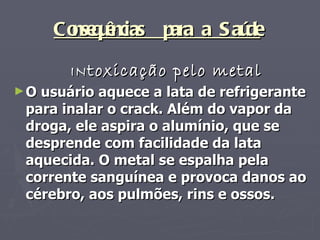 Consequências  para a Saúde   IN toxicação pelo metal O usuário aquece a lata de refrigerante para inalar o crack. Além do vapor da droga, ele aspira o alumínio, que se desprende com facilidade da lata aquecida. O metal se espalha pela corrente sanguínea e provoca danos ao cérebro, aos pulmões, rins e ossos. 