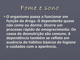 Fome e sono O organismo passa a funcionar em função da droga. O dependente quase não come ou dorme. Ocorre um processo rápido de emagrecimento. Os casos de desnutrição são comuns. A dependência também se reflete em ausência de hábitos básicos de higiene e cuidados com a aparência. 