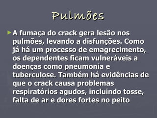 Pulmões A fumaça do crack gera lesão nos pulmões, levando a disfunções. Como já há um processo de emagrecimento, os dependentes ficam vulneráveis a doenças como pneumonia e tuberculose. Também há evidências de que o crack causa problemas respiratórios agudos, incluindo tosse, falta de ar e dores fortes no peito 
