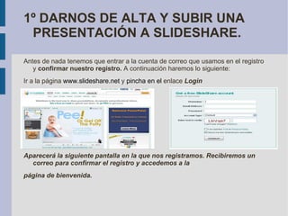 1º DARNOS DE ALTA Y SUBIR UNA PRESENTACIÓN A SLIDESHARE. Antes de nada tenemos que entrar a la cuenta de correo que usamos en el registro y  confirmar nuestro registro.  A continuación haremos lo siguiente: Ir a la página  www.slideshare.net   y  pincha en el  enlace  Login  Aparecerá la siguiente pantalla en la que nos registramos. Recibiremos un correo para confirmar el registro y accedemos a la página de bienvenida. 