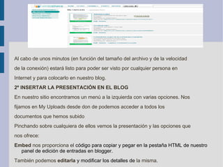 Al cabo de unos minutos (en función del tamaño del archivo y de la velocidad de la conexión) estará listo para poder ser visto por cualquier persona en Internet y para colocarlo en nuestro blog. 2º INSERTAR LA PRESENTACIÓN EN EL BLOG En nuestro sitio encontramos un menú a la izquierda con varias opciones. Nos fijamos en My Uploads desde don de podemos acceder a todos los documentos que hemos subido Pinchando sobre cualquiera de ellos vemos la presentación y las opciones que nos ofrece: Embed  nos proporciona el  código para copiar y pegar en la pestaña HTML de nuestro panel de edición de entradas en blogger. También podemos  editarla  y modificar los detalles de  la misma. 