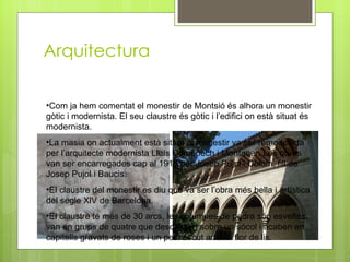 Arquitectura Com ja hem comentat el monestir de Montsió és alhora un monestir gòtic i modernista. El seu claustre és gòtic i l’edifici on està situat és modernista. La masia on actualment està situat el monestir va ser remodelada per l’arquitecte modernista Lluís Domènech i Montaner. Les obres van ser encarregades cap al 1915 per Josep Pujol i Colom, fill de Josep Pujol i Baucis. El claustre del monestir es diu que va ser l’obra més bella i artística del segle XlV de Barcelona. El claustre té més de 30 arcs, les columnes de pedra són esveltes van en grups de quatre que descansen sobre un sócol i acaben en capitells gravats de roses i un petit escut amb la flor de lis. 