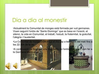 Dia a dia al monestir Actualment la Comunitat de monges està formada per vuit germanes. Viuen seguint l’ordre de “Santo Domingo” que es basa en l’oració, el silenci, la vida en Comunitat, el treball, l’estudi, la fraternitat, la gratuïtat, l’alegria i l’austeritat. La Comunitat de monges comença el dia cap a les 6:00h del matí fins a les 22:30h de la nit. A continuació us mostrem uns fragments de l’entrevista que li vam fer a la Germana Montserrat 