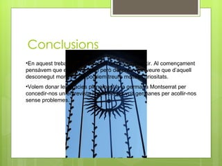 Conclusions En aquest treball hem descobert un gran monestir. Al començament pensàvem que ens avorririem però després vam veure que d’aquell desconegut monestir en podriem treure moltes curiositats. Volem donar les gràcies plenament a la germana Montserrat per concedir-nos un entrevista i també a les vuit germanes per acollir-nos sense problemes. 