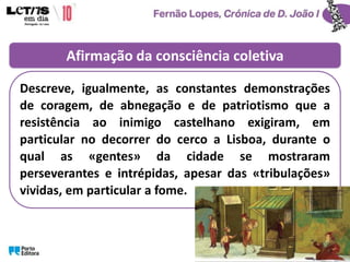 Afirmação da consciência coletiva
Descreve, igualmente, as constantes demonstrações
de coragem, de abnegação e de patriotismo que a
resistência ao inimigo castelhano exigiram, em
particular no decorrer do cerco a Lisboa, durante o
qual as «gentes» da cidade se mostraram
perseverantes e intrépidas, apesar das «tribulações»
vividas, em particular a fome.
 