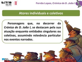 Atores individuais e coletivos
Personagens que, no decorrer da
Crónica de D. João I, se destacam pela sua
atuação enquanto entidades singulares ou
coletivas, assumindo relevância particular
nos eventos narrados.
 