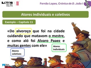Atores individuais e coletivos
«Do alvoroço que foi na cidade
cuidando que matavom o mestre,
e como aló foi Alvaro Paaez e
muitas gentes com ele» Atores
individuais
Atores
coletivos
Exemplo – Capítulo 11
 