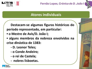 Atores individuais
Destacam-se algumas figuras históricas do
período representado, em particular:
▪ o Mestre de Avis/D. João I;
▪ alguns membros da nobreza envolvidos na
crise dinástica de 1383:
- D. Leonor Teles;
- o Conde Andeiro;
- o rei de Castela;
- nobres lisboetas.
 